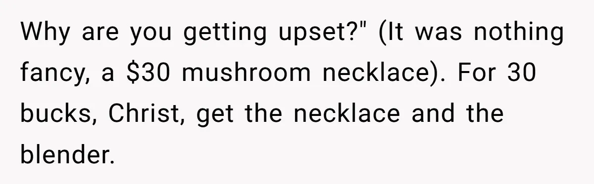 Why are you getting upset?" (It was nothing fancy, a $30 mushroom necklace). For 30 bucks, Christ, get the necklace and the blender.