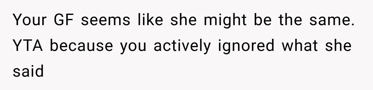 Your GF seems like she might be the same. YTA because you actively ignored what she said