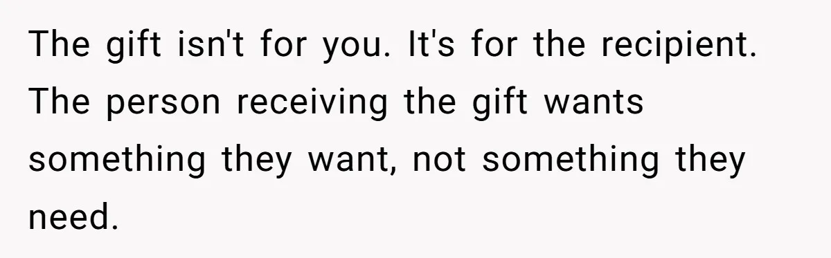 The gift isn't for you. It's for the recipient. The person receiving the gift wants something they want, not something they need.