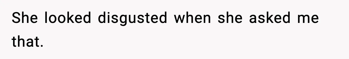 She looked disgusted when she asked me that.