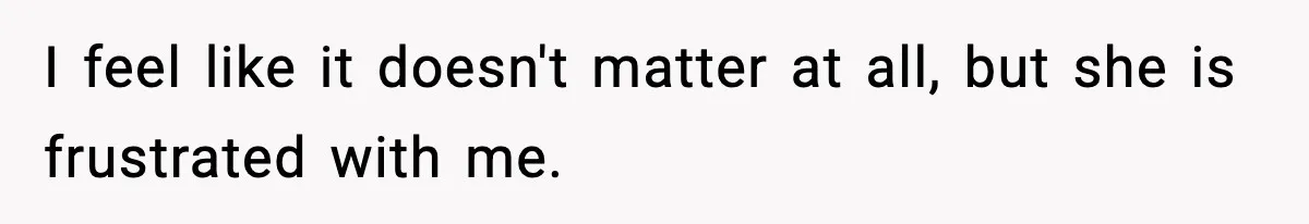 I feel like it doesn't matter at all, but she is frustrated with me.