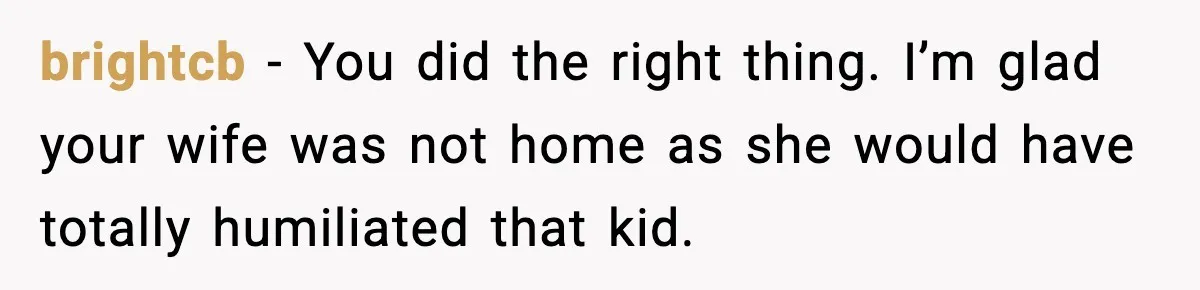 brightcb - You did the right thing. I’m glad your wife was not home as she would have totally humiliated that kid.