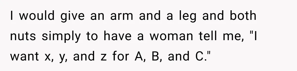 I would give an arm and a leg and both nuts simply to have a woman tell me, "I want x, y, and z for A, B, and C."