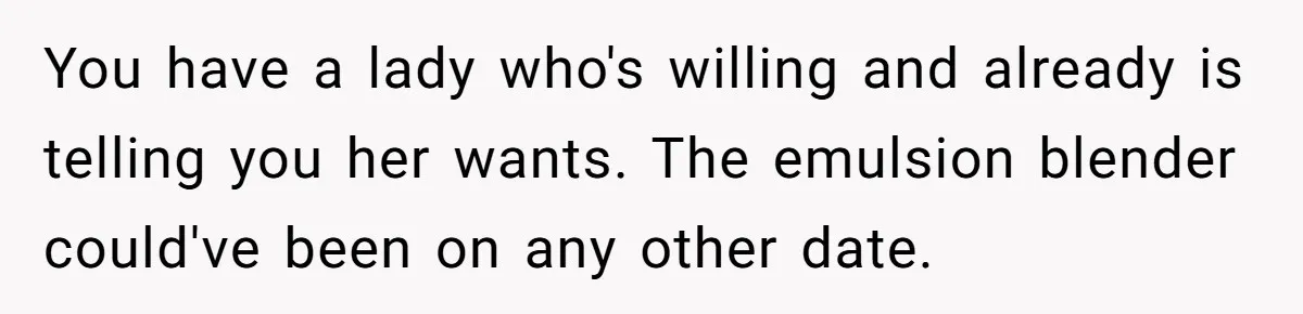 You have a lady who's willing and already is telling you her wants. The emulsion blender could've been on any other date.