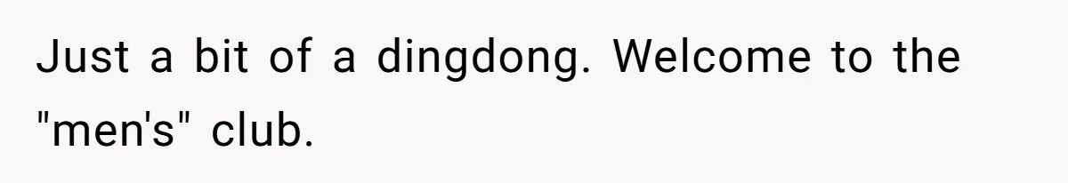 Just a bit of a dingdong. Welcome to the "men's" club.