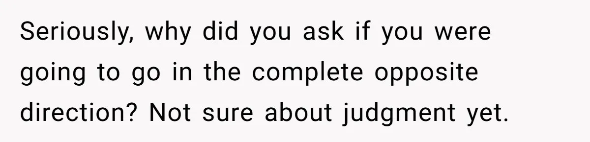 Seriously, why did you ask if you were going to go in the complete opposite direction? Not sure about judgment yet.