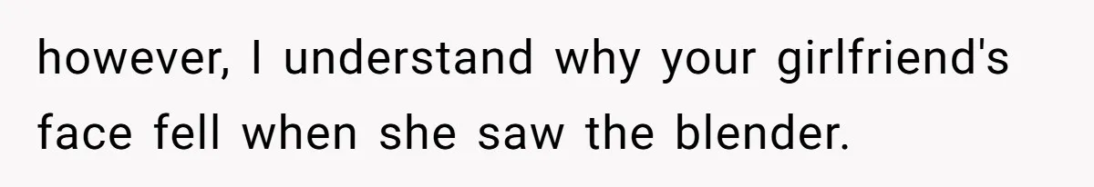 however, I understand why your girlfriend's face fell when she saw the blender.