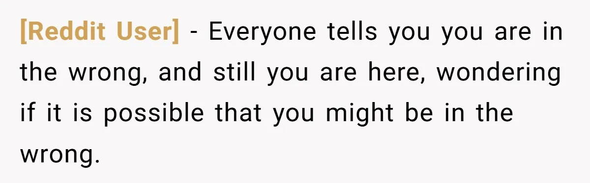[Reddit User] − Everyone tells you you are in the wrong, and still you are here, wondering if it is possible that you might be in the wrong.
