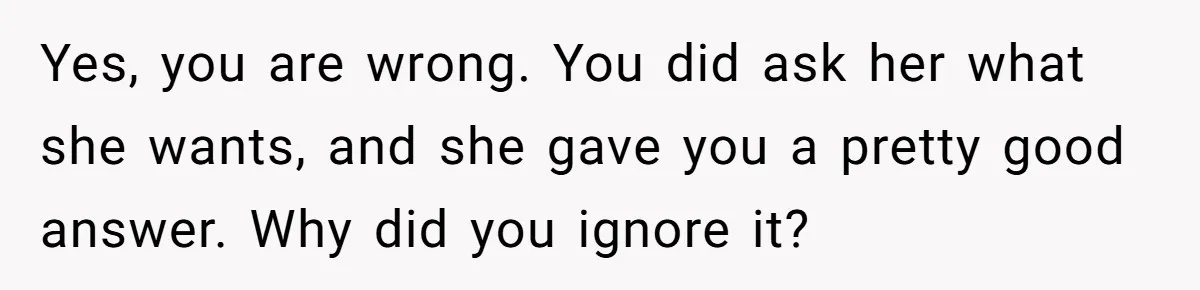Yes, you are wrong. You did ask her what she wants, and she gave you a pretty good answer. Why did you ignore it?