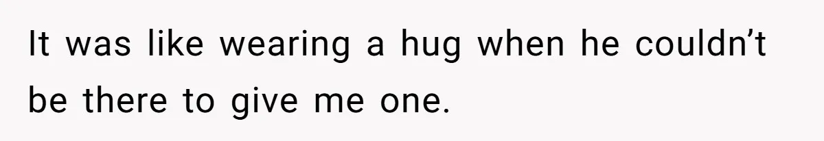 It was like wearing a hug when he couldn’t be there to give me one.