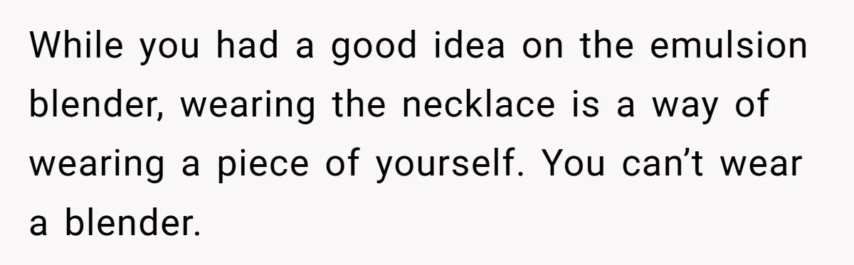 While you had a good idea on the emulsion blender, wearing the necklace is a way of wearing a piece of yourself. You can’t wear a blender.