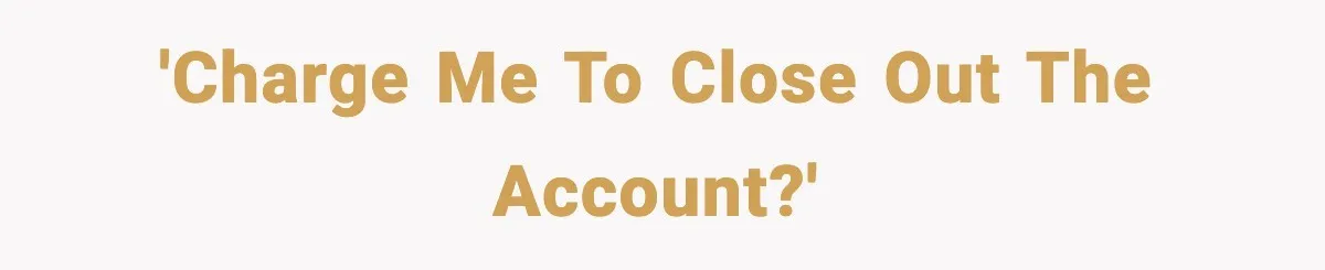 'Charge me to close out the account?'