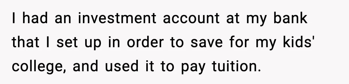 I had an investment account at my bank that I set up in order to save for my kids' college, and used it to pay tuition.