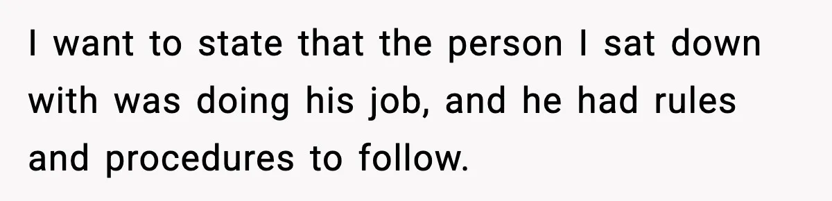 I want to state that the person I sat down with was doing his job, and he had rules and procedures to follow.