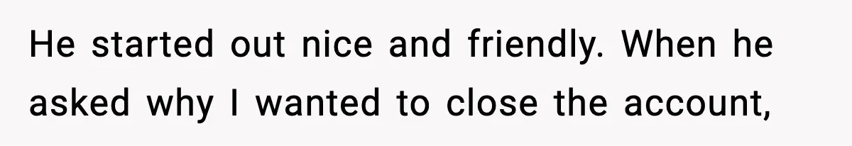He started out nice and friendly. When he asked why I wanted to close the account,