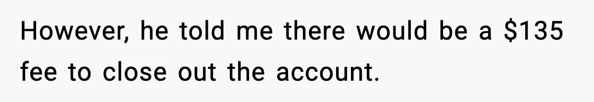 However, he told me there would be a $135 fee to close out the account.