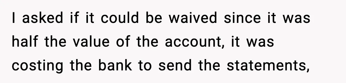 I asked if it could be waived since it was half the value of the account, it was costing the bank to send the statements,