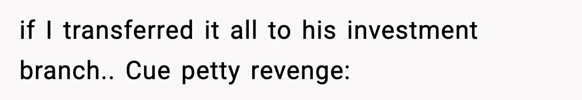 if I transferred it all to his investment branch.. Cue petty revenge: