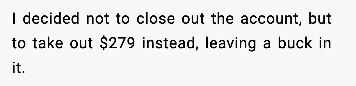 I decided not to close out the account, but to take out $279 instead, leaving a buck in it.