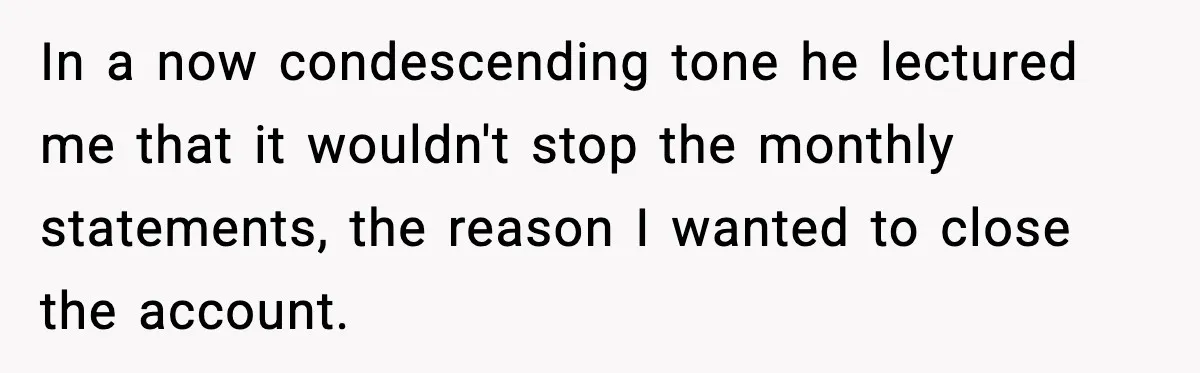 In a now condescending tone he lectured me that it wouldn't stop the monthly statements, the reason I wanted to close the account.