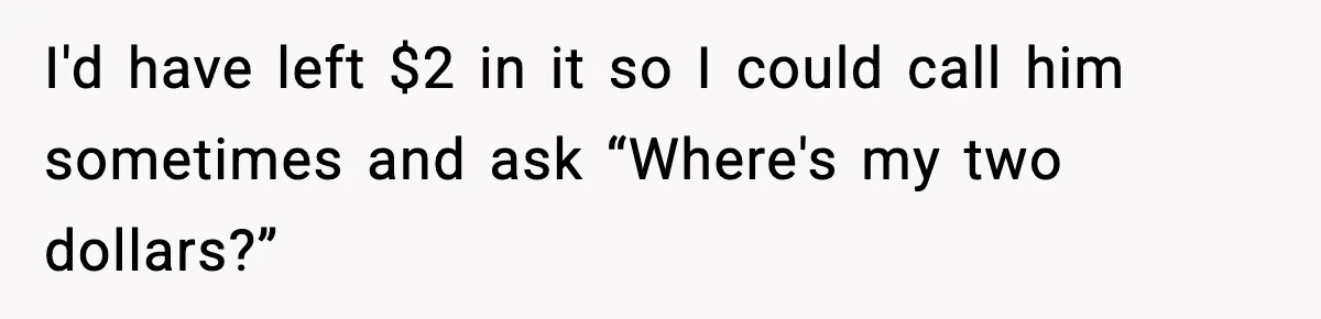 I'd have left $2 in it so I could call him sometimes and ask “Where's my two dollars?”