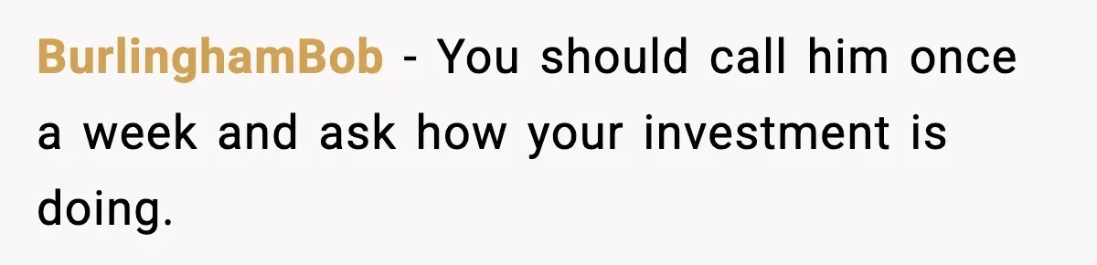 BurlinghamBob - You should call him once a week and ask how your investment is doing.