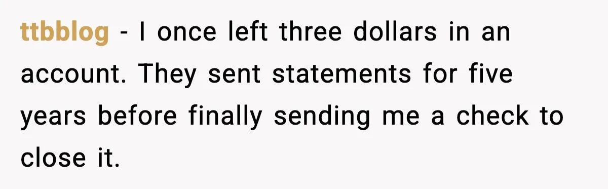 ttbblog - I once left three dollars in an account. They sent statements for five years before finally sending me a check to close it.