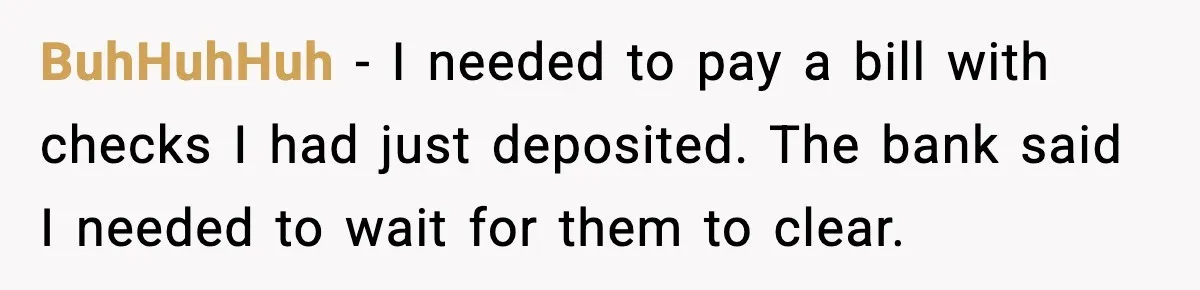 BuhHuhHuh - I needed to pay a bill with checks I had just deposited. The bank said I needed to wait for them to clear.