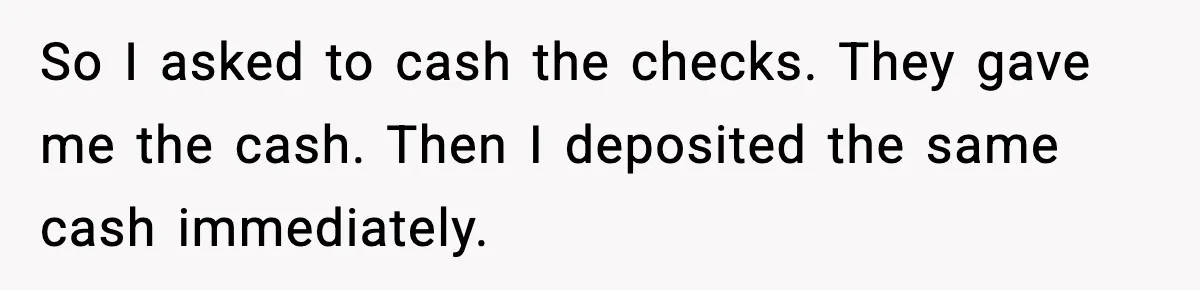 So I asked to cash the checks. They gave me the cash. Then I deposited the same cash immediately.