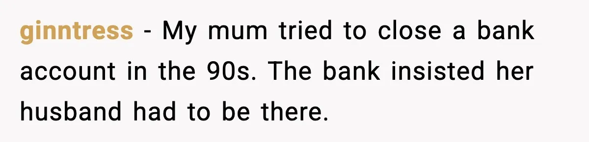 ginntress - My mum tried to close a bank account in the 90s. The bank insisted her husband had to be there.