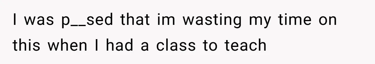 I was p__sed that im wasting my time on this when I had a class to teach