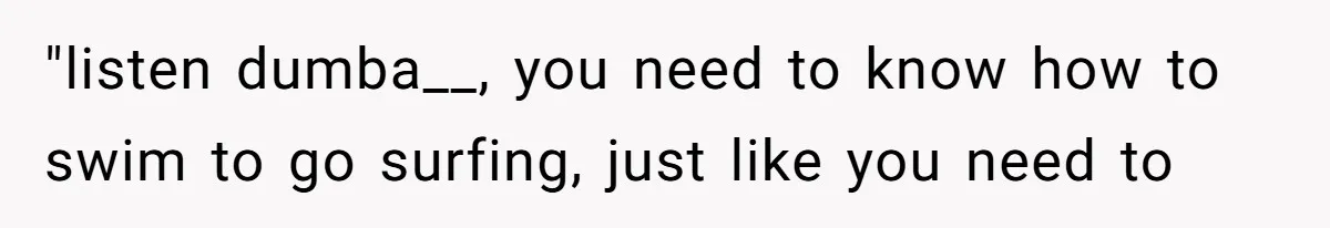 "listen dumba__, you need to know how to swim to go surfing, just like you need to