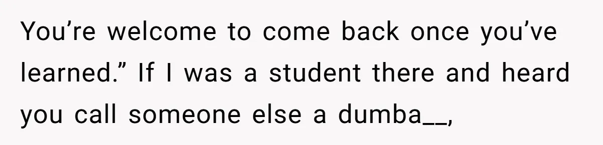 You’re welcome to come back once you’ve learned.” If I was a student there and heard you call someone else a dumba__,