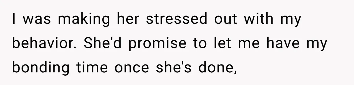 I was making her stressed out with my behavior. She'd promise to let me have my bonding time once she's done,