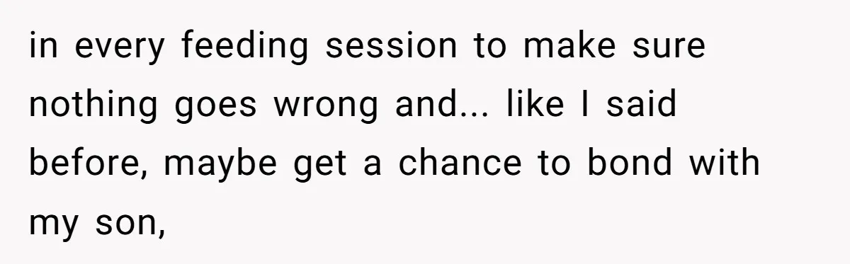 in every feeding session to make sure nothing goes wrong and... like I said before, maybe get a chance to bond with my son,