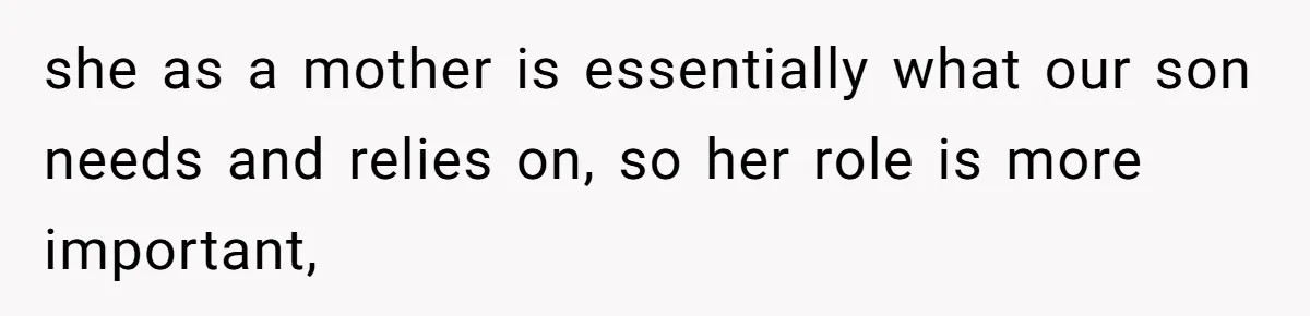 she as a mother is essentially what our son needs and relies on, so her role is more important,