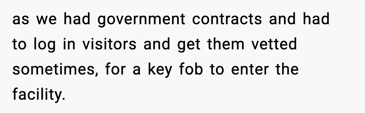 as we had government contracts and had to log in visitors and get them vetted sometimes, for a key fob to enter the facility.