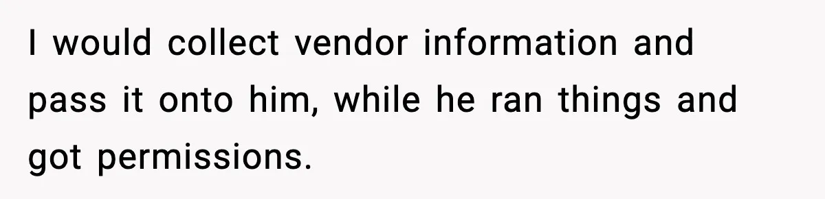 I would collect vendor information and pass it onto him, while he ran things and got permissions.