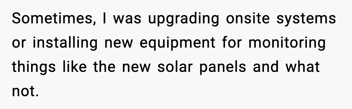 Sometimes, I was upgrading onsite systems or installing new equipment for monitoring things like the new solar panels and what not.