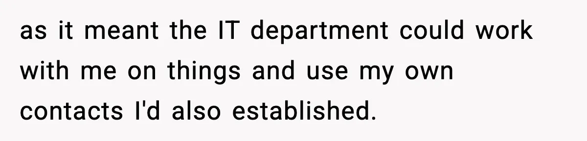 as it meant the IT department could work with me on things and use my own contacts I'd also established.