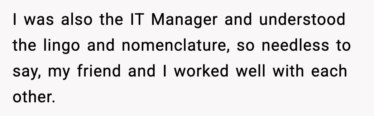 I was also the IT Manager and understood the lingo and nomenclature, so needless to say, my friend and I worked well with each other.