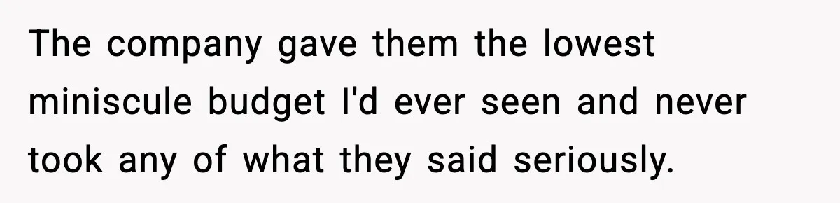 The company gave them the lowest miniscule budget I'd ever seen and never took any of what they said seriously.