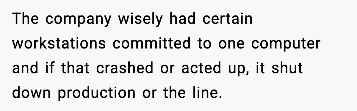 The company wisely had certain workstations committed to one computer and if that crashed or acted up, it shut down production or the line.