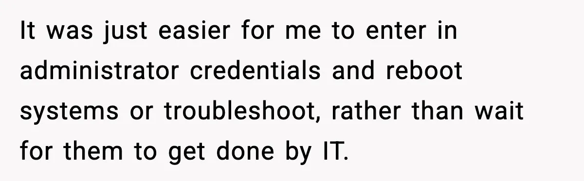 It was just easier for me to enter in administrator credentials and reboot systems or troubleshoot, rather than wait for them to get done by IT.