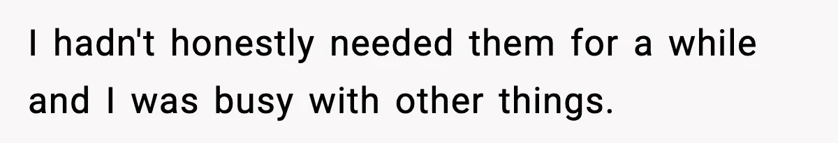 I hadn't honestly needed them for a while and I was busy with other things.