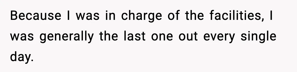 Because I was in charge of the facilities, I was generally the last one out every single day.