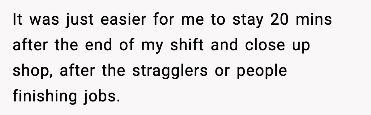 It was just easier for me to stay 20 mins after the end of my shift and close up shop, after the stragglers or people finishing jobs.