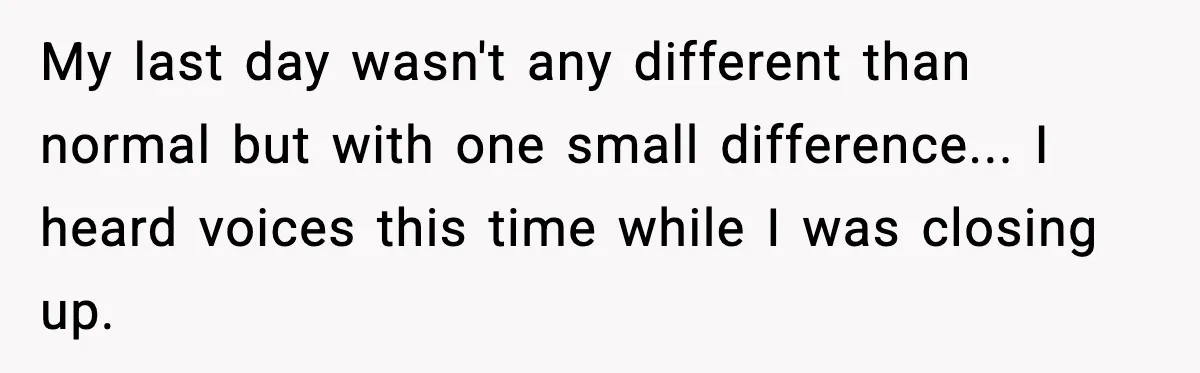 My last day wasn't any different than normal but with one small difference... I heard voices this time while I was closing up.