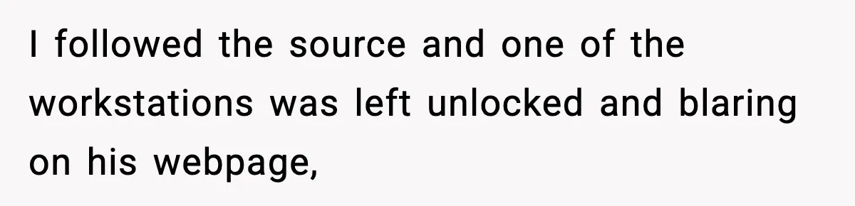 I followed the source and one of the workstations was left unlocked and blaring on his webpage,