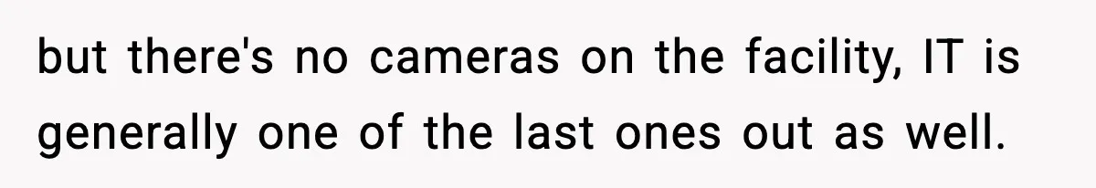 but there's no cameras on the facility, IT is generally one of the last ones out as well.